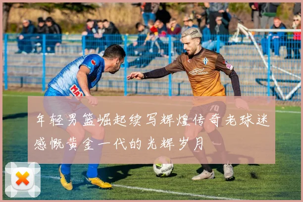 年轻男篮崛起续写辉煌传奇老球迷感慨黄金一代的光辉岁月