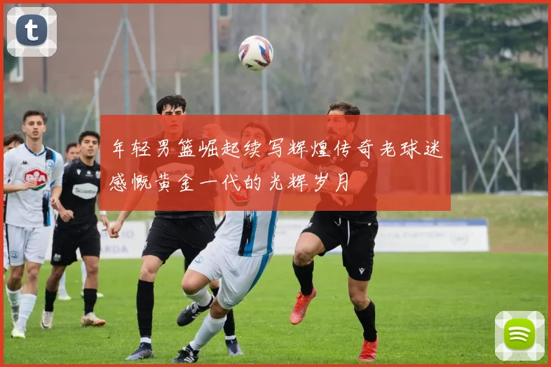 年轻男篮崛起续写辉煌传奇老球迷感慨黄金一代的光辉岁月