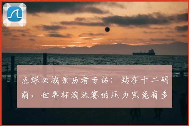 点球决战亲历者专访:站在十二码前,世界杯淘汰赛的压力究竟有多大?