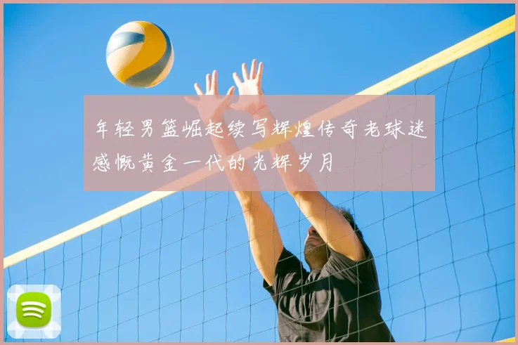 年轻男篮崛起续写辉煌传奇老球迷感慨黄金一代的光辉岁月