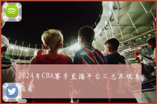 2024年CBA赛季直播平台汇总及观看指南