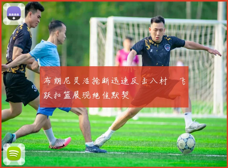 布朗尼灵活抢断迅速反击八村塁飞跃扣篮展现绝佳默契
