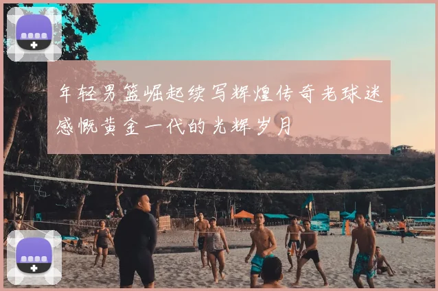 年轻男篮崛起续写辉煌传奇老球迷感慨黄金一代的光辉岁月
