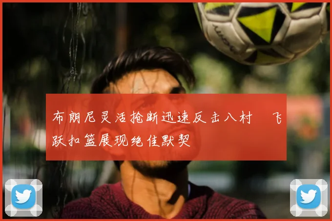 布朗尼灵活抢断迅速反击八村塁飞跃扣篮展现绝佳默契