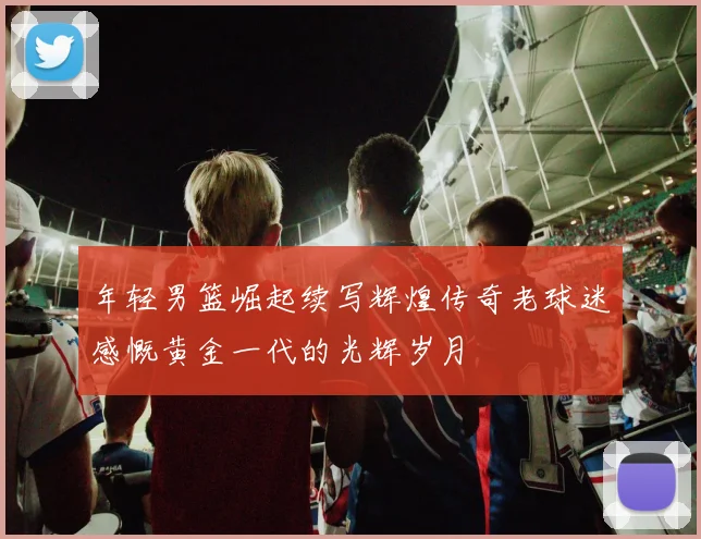 年轻男篮崛起续写辉煌传奇老球迷感慨黄金一代的光辉岁月