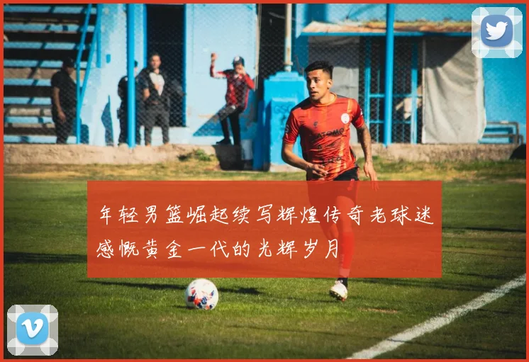 年轻男篮崛起续写辉煌传奇老球迷感慨黄金一代的光辉岁月