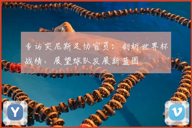 专访突尼斯足协官员:剖析世界杯战绩,展望球队发展新蓝图