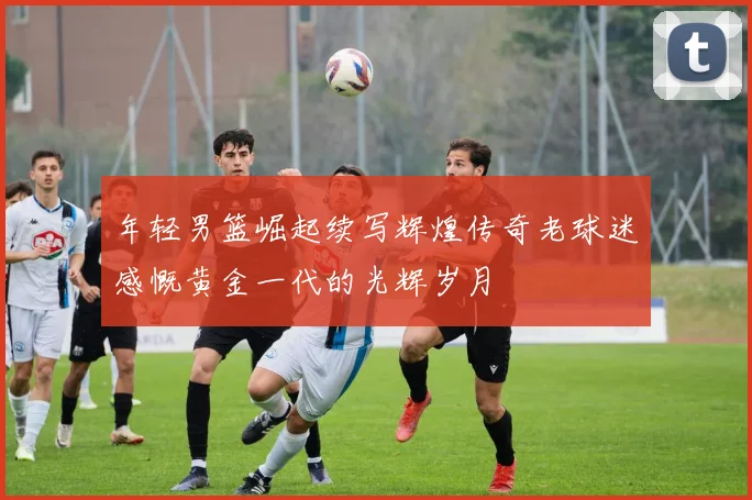 年轻男篮崛起续写辉煌传奇老球迷感慨黄金一代的光辉岁月