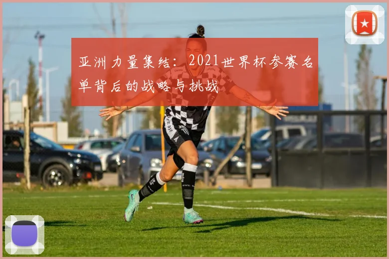 亚洲力量集结:2021世界杯参赛名单背后的战略与挑战