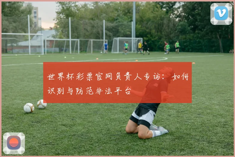 世界杯彩票官网负责人专访：如何识别与防范非法平台