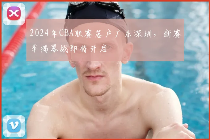 2024年CBA联赛落户广东深圳，新赛季揭幕战即将开启