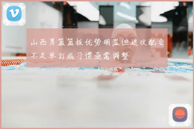 山西男篮篮板优势明显但进攻配合不足单打成习惯亟需调整