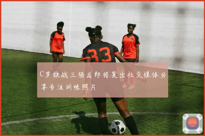 C罗缺战三场后即将复出社交媒体分享专注训练照片