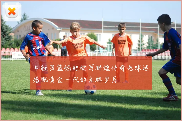 年轻男篮崛起续写辉煌传奇老球迷感慨黄金一代的光辉岁月