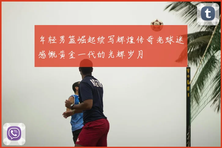 年轻男篮崛起续写辉煌传奇老球迷感慨黄金一代的光辉岁月
