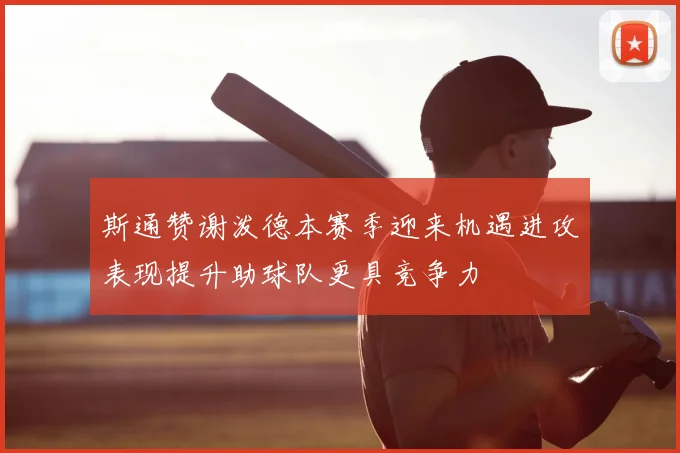 斯通赞谢泼德本赛季迎来机遇进攻表现提升助球队更具竞争力